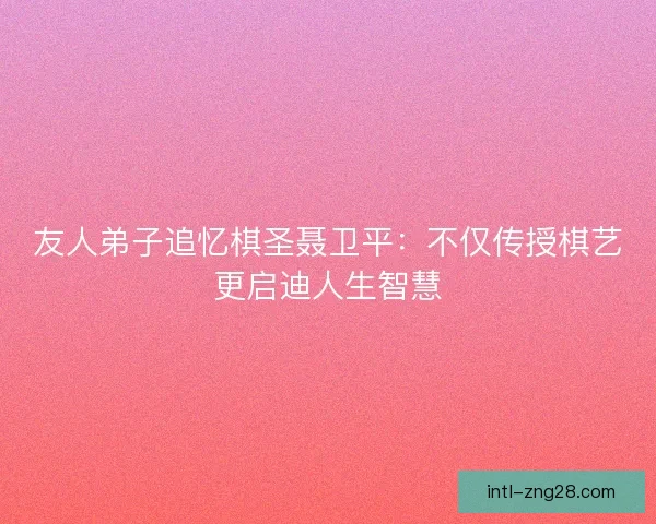 友人弟子追忆棋圣聂卫平：不仅传授棋艺更启迪人生智慧
